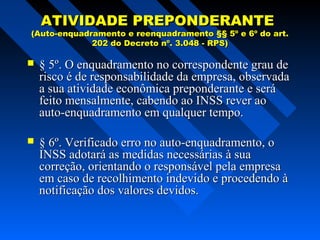 ATIVIDADE PREPONDERANTE

(Auto-enquadramento e reenquadramento §§ 5º e 6º do art.
202 do Decreto nº. 3.048 - RPS)



§ 5º. O enquadramento no correspondente grau de
risco é de responsabilidade da empresa, observada
a sua atividade econômica preponderante e será
feito mensalmente, cabendo ao INSS rever ao
auto-enquadramento em qualquer tempo.



§ 6º. Verificado erro no auto-enquadramento, o
INSS adotará as medidas necessárias à sua
correção, orientando o responsável pela empresa
em caso de recolhimento indevido e procedendo à
notificação dos valores devidos.

 