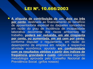 LEI Nº. 10.666/2003


A alíquota de contribuição de um, dois ou três
por cento, destinada ao financiamento do benefício
de aposentadoria especial ou daqueles concedidos
em razão do grau de incidência de incapacidade
laborativa decorrente dos riscos ambientais do
trabalho, poderá ser reduzida, em até cinqüenta
por cento, ou aumentada, em até cem por cento,
conforme dispuser o regulamento, em razão do
desempenho da empresa em relação à respectiva
atividade econômica, apurado em conformidade
com os resultados obtidos a partir dos índices de
freqüência, gravidade e custo, calculados segundo
metodologia aprovada pelo Conselho Nacional de
Previdência Social. (grifos nossos)

 