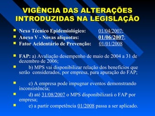 VIGÊNCIA DAS ALTERAÇÕES
INTRODUZIDAS NA LEGISLAÇÃO










Nexo Técnico Epidemiológico:
Anexo V - Novas alíquotas:
Fator Acidentário de Prevenção:

01/04/2007;

01/06/2007;
01/01/2008

FAP: a) Avaliação desempenho de maio de 2004 a 31 de
dezembro de 2006;
b) MPS vai disponibilizar relação dos benefícios que
serão considerados, por empresa, para apuração do FAP;
c) A empresa pode impugnar eventos demonstrando
inconsistência;
d) até 31/08/2007 o MPS disponibilizará o FAP por
empresa;
e) a partir competência 01/2008 passa a ser aplicado.

 