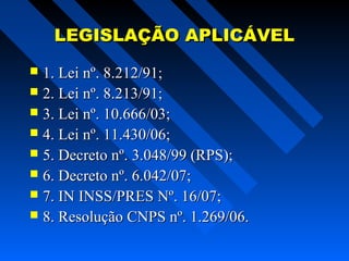 LEGISLAÇÃO APLICÁVEL
1. Lei nº. 8.212/91;
 2. Lei nº. 8.213/91;
 3. Lei nº. 10.666/03;
 4. Lei nº. 11.430/06;
 5. Decreto nº. 3.048/99 (RPS);
 6. Decreto nº. 6.042/07;
 7. IN INSS/PRES Nº. 16/07;
 8. Resolução CNPS nº. 1.269/06.


 