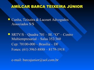 AMÍLCAR BARCA TEIXEIRA JÚNIOR


Cunha, Teixeira & Lacourt Advogados
Associados S/S



SRTV/S – Quadra 701 – Bl. “O” – Centro
Multiempresarial – Salas 352/360
Cep: 70100-000 – Brasília – DF
Fones: (61) 3963-8888 – 8179-1918
e-mail: barcajunior@uol.com.br

 