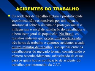 ACIDENTES DO TRABALHO


Os acidentes de trabalho afetam a produtividade
econômica, são responsáveis por um impacto
substancial sobre o sistema de proteção social e
influenciam o nível de satisfação do trabalhador e
o bem estar geral da população. No Brasil, os
registros indicam que ocorre uma morte a cada
três horas de trabalho e quatorze acidentes a cada
quinze minutos de trabalho. Isso apenas entre os
trabalhadores do mercado formal, considerando o
número reconhecidamente subestimado de casos
para os quais houve notificação de acidente do
trabalho, por intermédio da CAT.

 