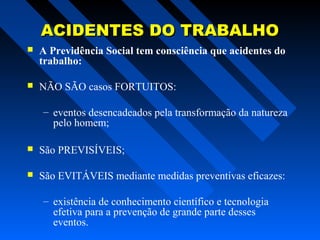 ACIDENTES DO TRABALHO


A Previdência Social tem consciência que acidentes do
trabalho:



NÃO SÃO casos FORTUITOS:
– eventos desencadeados pela transformação da natureza
pelo homem;



São PREVISÍVEIS;



São EVITÁVEIS mediante medidas preventivas eficazes:
– existência de conhecimento científico e tecnologia
efetiva para a prevenção de grande parte desses
eventos.

 