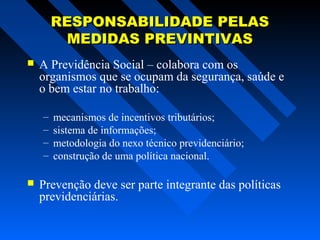 RESPONSABILIDADE PELAS
MEDIDAS PREVINTIVAS


A Previdência Social – colabora com os
organismos que se ocupam da segurança, saúde e
o bem estar no trabalho:
–
–
–
–



mecanismos de incentivos tributários;
sistema de informações;
metodologia do nexo técnico previdenciário;
construção de uma política nacional.

Prevenção deve ser parte integrante das políticas
previdenciárias.

 