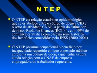 NTEP


O NTEP é a relação estatístico-epidemiológica
que se estabelece entre o código de doença CID e
o setor de atividade CNAE, a partir do estimador
de riscos Razão de Chances (RC) > 1, com 99% de
confiança estatística com base na serie histórica
dos benefícios concedidos pelo INSS (2000-2004)



O NTEP presume ocupacional o benefício por
incapacidade requerido em que o atestado médico
apresenta um código de doença que tenha a supra
citada relação com o CNAE da empresa
empregadora do trabalhador requerente.

 