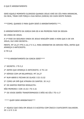O QUE É ARREBATAMENTO
SERÁ AQUELE MOMENTO GLORIOSO QUANDO JESUS VIRÁ DO CÉU PARA ARRANCAR,
OU SEJA, TIRAR COM FORÇA A SUA NOIVA (IGREJA) DO CAOS DESTE MUNDO.
***COMO, QUANDO E PARA QUEM SERÁ O ARREBATAMENTO.***.
O ARREBATAMENTO DA IGREJA DAR-SE-A NA PRIMEIRA FASE DA SEGUN-
DA VINDA DE JESUS.
A 1ª FASE DA SEGUNDA VINDA DE JESUS NINGUÉM SABE A HORA QUE A DE VIR
JESUS, ELE VIRÁ SECRETA-.
MENTE. MT 24,27 IªTS 4.16,17 E 5.2, PARA ARREBATAR OS SERVOS FIÉIS, ANTES QUE
APAREÇA O ANTICRISTO.
II TM 2,8
****O ARREBATAMENTO DA IGREJA SERÁ****
1* SECRETO. I TS 5,2
2* ANTES QUE APAREÇA O ANTICRISTO. II TS 2.8
3* RÁPIDO COM UM RELAMPAGO. MT 24,27
4* NUM ABRIR E FECHAR DE OLHOS I CO 15.52
5* COMO UM IMÃ QUE ATRAIRA OS SANTOS. JO 14,3
6* OS SANTOS MORTOS RESSUCITA-
RÃO PRIMEIRO I COR 15.52 I TS 4.16
7* OS VIVOS SERÃO TRANSFORMADOS E IRÃO AO CÉU I TS 4.17
**** QUEM SERÁ ARREBATADO***
1* AQUELE QUE CREU EM JESUS E O ACEITOU COM ÚNICO E SUFICIENTE SALVADOR.
JO 1.12 E 3.16
 