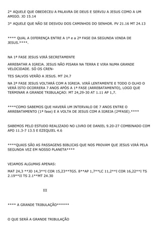 2* AQUELE QUE OBEDECEU A PALAVRA DE DEUS E SERVIU A JESUS COMO A UM
AMIGO. JO 15.14
3* AQUELE QUE NÃO SE DESVOU DOS CAMINHOS DO SENHOR. PV 21.16 MT 24.13
**** QUAL A DIFERENÇA ENTRE A 1ª e a 2ª FASE DA SEGUNDA VINDA DE
JESUS.****.
NA 1ª FASE JESUS VIRÁ SECRETAMENTE
ARREBATAR A IGREJA. JESUS NÃO PISARA NA TERRA E VIRA NUMA GRANDE
VELOCIDADE. SÓ OS CREN-
TES SALVOS VERÃO A JESUS. MT 24.7
NA 2ª FASE JESUS VOLTARÁ COM A IGREJA. VIRÁ LENTAMENTE E TODO O OLHO O
VERÁ ISTO OCORRERA 7 ANOS APÓS A 1ª FASE (ARREBATAMENTO), LOGO QUE
TERMINAR A GRANDE TRIBULAÇAO: MT 24,29-30 AT 1.11 AP 1,7.
****COMO SABEMOS QUE HAVERÁ UM INTERVALO DE 7 ANOS ENTRE O
ARREBATAMENTO (1ª fase) E A VOLTA DE JESUS COM A IGREJA (2ªFASE).****
SABEMOS PELO ESTUDO REALIZADO NO LIVRO DE DANIEL 9.20-27 COMBINADO COM
APO 11.3-7 13.5 E EZEQUIEL 4.6
****QUAIS SÃO AS PASSAGENS BIBLICAS QUE NOS PROVAM QUE JESUS VIRÁ PELA
SEGUNDA VEZ EM NOSSO PLANETA****
VEJAMOS ALGUMAS APENAS:
MAT 24,3 **JO 14,3**I COR 15,23**TG5. 8**AP 1,7**LC 11,2**I COR 16,22**I TS
2.19**II TS 2.1**MT 24.30
III
**** A GRANDE TRIBULAÇÃO******
O QUE SERÁ A GRANDE TRIBULAÇÃO
 