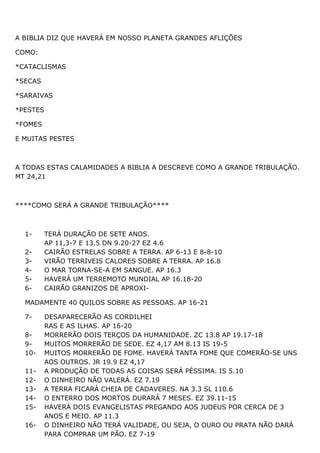 A BIBLIA DIZ QUE HAVERÁ EM NOSSO PLANETA GRANDES AFLIÇÕES
COMO:
*CATACLISMAS
*SECAS
*SARAIVAS
*PESTES
*FOMES
E MUITAS PESTES
A TODAS ESTAS CALAMIDADES A BIBLIA A DESCREVE COMO A GRANDE TRIBULAÇÃO.
MT 24,21
****COMO SERÁ A GRANDE TRIBULAÇÃO****
1- TERÁ DURAÇÃO DE SETE ANOS.
AP 11,3-7 E 13.5 DN 9.20-27 EZ 4.6
2- CAIRÃO ESTRELAS SOBRE A TERRA. AP 6-13 E 8-8-10
3- VIRÃO TERRIVEIS CALORES SOBRE A TERRA. AP 16.8
4- O MAR TORNA-SE-A EM SANGUE. AP 16.3
5- HAVERÁ UM TERREMOTO MUNDIAL AP 16.18-20
6- CAIRÃO GRANIZOS DE APROXI-
MADAMENTE 40 QUILOS SOBRE AS PESSOAS. AP 16-21
7- DESAPARECERÃO AS CORDILHEI
RAS E AS ILHAS. AP 16-20
8- MORRERÃO DOIS TERÇOS DA HUMANIDADE. ZC 13.8 AP 19.17-18
9- MUITOS MORRERÃO DE SEDE. EZ 4,17 AM 8.13 IS 19-5
10- MUITOS MORRERÃO DE FOME. HAVERÁ TANTA FOME QUE COMERÃO-SE UNS
AOS OUTROS. JR 19.9 EZ 4,17
11- A PRODUÇÃO DE TODAS AS COISAS SERÁ PÉSSIMA. IS 5.10
12- O DINHEIRO NÃO VALERÁ. EZ 7.19
13- A TERRA FICARÁ CHEIA DE CADAVERES. NA 3.3 SL 110.6
14- O ENTERRO DOS MORTOS DURARÁ 7 MESES. EZ 39.11-15
15- HAVERÁ DOIS EVANGELISTAS PREGANDO AOS JUDEUS POR CERCA DE 3
ANOS E MEIO. AP 11.3
16- O DINHEIRO NÃO TERÁ VALIDADE, OU SEJA, O OURO OU PRATA NÃO DARÁ
PARA COMPRAR UM PÃO. EZ 7-19
 