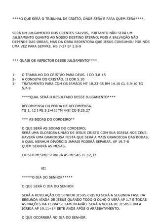 ****O QUE SERÁ O TRIBUNAL DE CRISTO, ONDE SERÁ E PARA QUEM SERÁ****.
SERÁ UM JULGAMENTO DOS CRENTES SALVOS, PORTANTO NÃO SERÁ UM
JULGAMENTO QUANTO AO NOSSO DESTINO ÉTERNO, POIS A SALVAÇÃO NÃO
DEPENDE DAS OBRAS, MAS DA OBRA REDENTORA QUE JESUS CONSUMOU POR NÓS
UMA VEZ PARA SEMPRE. HB 7-27 EF 2.8-9
*** QUAIS OS ASPECTOS DESSE JULGAMENTO****
1- O TRABALHO DO CRISTÃO PARA DEUS. I CO 3.8-15
2- A CONDUTA DO CRISTÃO. II COR 5.10
3- TRATAMENTO PARA COM OS IRMÃOS MT 18.23-35 RM 14.10 GL 6.9-10 TG
5.7-9
****QUAL SERÁ O RESULTADO DESSE JULGAMENTO****
RECOMPENSA OU PERDA DE RECOMPENSA.
TG 1, 12 I PE 5.2-4 II TM 4-8I CO 9.25.27
*** AS BODAS DO CORDEIRO**
O QUE SERÁ AS BODAS DO CORDEIRO;
SERÁ UMA GLORIOSA UNIÃO DE JESUS CRISTO COM SUA IGREJA NOS CÉUS.
HAVERÁ UMA GRANDIOSA FESTA QUE SERÁ A MAIS GRANDIOSA DAS BODAS,
A QUAL NENHUM DIVÓRCIO JAMAIS PODERÁ SEPARAR. AP 19.7-8
QUEM SERVIRÁ AS MESAS.
CRISTO MESMO SERVIRÁ AS MESAS LC 12,37
VII
*****O DIA DO SENHOR*****
O QUE SERÁ O DIA DO SENHOR
SERÁ A REVELAÇÃO DO SENHOR JESUS CRISTO SERÁ A SEGUNDA FASE DA
SEGUNDA VINDA DE JESUS QUANDO TODO O OLHO O VERÁ AP 1.7 E TODAS
AS NAÇÕES DA TERRA SE LAMENTARÃO. SERÁ A VOLTA DE JESUS COM A
IGREJA AP 19.11=14 SETE ANOS APÓS O ARREBATAMENTO.
O QUE OCORRERÁ NO DIA DO SENHOR.
 