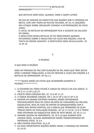 **************************A BATALHA DE
ARMAGEDOM*****************
QUE BATALHA SERÁ ESSA, QUANDO, ONDE E QUEM LUTARÁ.
NO DIA DO SENHOR OS EXERCITOS DAS NAÇÕES SOB O COMANDO DA
BESTA, COM UMA TROPA DE MUITOS MILHOES, AP 16.14 LANÇARÃO
SEU ATAQUE SOBRE JERUSALÉM VISANDO A EXTERMINAÇÃO DO POVO
JUDEU.
O LOCAL DA BATALHA DO ARMAGEDOM FICA A SUDESTE DA GALILÉIA
EM ISRAEL.
O RESULTADO DESSA BATALHA JÁ FOI MENCIONADO QUANDO
ESTUDAMOS SOBRE O RESULTADO DO JUIZO NAS NAÇOES, POIS SE
TRATA DO MESMO ASSUNTO. O MORTICINIO SERÁ INCALCULAVÉL. ZC
14 AP 16
X
O MILÊNIO
O QUE SERÁ O MILÊNIO
SERÁ UM PERIODO DE PAZ COM DURAÇÃO DE MIL ANOS QUE TERÁ INICIO
APÓS A GRANDE TRIBULAÇÃO, O DIA DO SENHOR O JUIZO DAS NAÇÕES E A
BATALHA DE ARMAGEDOM. AP 20,1-2
******QUAIS SERÃO OS FATOS QUE OCORRERÃO DURANTE O
MILÊNIO.***********.
1- O GOVERNO DA TERRA FICARÁ A CARGO DE JESUS E DA SUA IGREJA. II
TM 2-11-12 AP 2,26-27
2- CRISTO SERÁ COROADO REI. ZC 14,9 AP 11,15
3- A IGREJA RECEBERÁ CARGOS. DN 1.18-27 AP 2.26-27 AP 5.10
4- HAVERÁ UM GRANDE ENTERRO MUNDIAL SERÃO ENTERRADOS
PROVAVELMENTE MAIS DE CINCO BILHOES DE CADAVERES OU MELHOR,
ESQUELETOS, POIS AS AVES DE RAPINA SE BANQUEATERÃO COM A
CARNE DOS IMPIOS MORTOS, DIZ A BIBLIA QUE MORRERÃO AS DUAS
TERÇAS PARTE DA POPULAÇÃO MUNDIAL. AP 19-17-18 ZC 13-8 O TEMPO
PARA ENTERRAR OS ESQUELETOS SERÁ DE SETE MESES. EZ 39-11-13
5- GRANDE QUEIMA DE ARMAMENTO. EZ 39.9-10 QUE DURARÁ SETE
LONGOS ANOS. ALGUNS ARMAMENTOS SERÃO TRANSFORMADOS EM
MATERIAIS UTEIS. IS 2,4
6- NÃO HAVERÁ IDOLATRIA. IS 2,18
7- AS MAIS IMPORTANTES NAÇÕES SERÃO ISRAEL A HERANÇA DO SENHOR.
IS 19-25
 