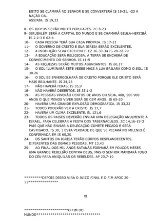 EGITO SE CLAMARÁ AO SENHOR E SE CONVERTERÁ IS 19-21, -23 A
NAÇÃO DA.
ASSIRIA. IS 19,23
8- OS JUDEUS SERÃO MUITO POPULARES. ZC 8-23
9- JERUSALÉM SERÁ A CAPITAL DO MUNDO E SE CHAMARÁ BEULA-HEFZIBÁ.
IS 2.2-3 E 62-4
10- CADA PESSOA TERÁ SUA CASA PROPRIA. IS 17-21
11- O GOVERNO DE CRISTO E SUA IGREJA SERÃO EXCELENTES.
12- A PRODUÇÃO SERÁ EXCELENTE. EZ 36-30-34 IS 28-22-29
13- A EDUCAÇÃO SERÁ RELIGIOSA. A TERRA SE ENCHERÁ DE
CONHECIMENTO DO SENHOR. IS 11-9
14- AS RIQUEZAS SERÃO MUITOS ABUNDANTES. IS 60,17
15- O SOL ILUMINARÁ SETE VESES MAIS A LUA BRILARÁ COMO O SOL. IS
30.26
16- O SOL SE ENVERGOLHARÁ DE CRISTO PORQUE ELE CRISTO SERÁ
MAIS BRILHANTE. IS 24,23
17- NÃO HAVERÁ FERAS. IS 35,9
18- NÃO HAVERÁ DESERTOS. IS 35,1-2
19- AS PESSOAS VIVERÃO CENTOS DE ANOS OU SEJA, 400, 500 900
ANOS O QUE MENOS VIVER SERÁ DE CEM ANOS. IS 65-20
20- HAVERÁ UMA GRANDE EXPLOSÃO DEMOGRAFICA. JR 33,22
21- TODOS PODERÃO VER A CRISTO. IS 17,7
22- HAVERÁ UM CLIMA EXCELENTE. SL 121,6
23- TODOS OS PAISES DEVERÃO ENVIAR UMA DELEGAÇÃO ANULMENTE A
ISRAEL, PARA CELEBRAR A FESTA DOS TABERNACULOS. ZC 14,16-19 O
PAIS QUE NÃO ENVIAR A DELEGAÇÃO COMETE PECADO E SERÁ
CASTIGADO. IS 30, 1 ESTA VERDADE DE QUE SE PECARÁ NO MILENIO É
CONFIRMADA EM IS 65,20.
24- OS SANTOS DA IGREJA TERÃO CORPOS RESPLANDECENTES,
DIFERENTES DAS DEMAIS PESSOAS. MT 13,43
25- AO FINAL DOS MIL ANOS SATANÁS FORMARÁ EM POUCOS MESES
UMA GRANDE REBELIÃO CONTRA DEUS, MAS O SENHOR MANDARÁ FOGO
DO CÉU PARA ANIQUILAR OS REBELDES. AP 20,7-10
*********DEPOIS DISSO VIRÁ O JUIZO FINAL E O FIM APOC 20-
11***************
XI
**********************O FIM DO
MUNDO********************************
 