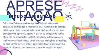 APRESE
NTAÇÃO
ESTUDO ORIENTADO
O Estudo Orientado deve apoiar o(a) estudante na
aquisição de hábitos e incentivá-lo(a) na rotina de estudo
diário, por meio de atividades que o(a) auxiliem em seu
processo de aprendizagem. A partir da criação da rotina
eficiente de atividades, os(as) estudantes desenvolvem
melhor o conhecimento de si, de suas emoções e reações,
de sua forma de ser, estar, aprender, fazer e conviver no
mundo, visando, deste modo, a sua formação integral.