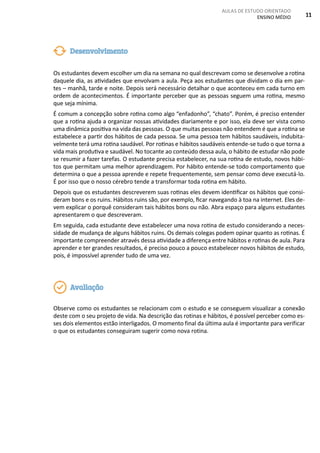 AULAS DE ESTUDO ORIENTADO
ENSINO MÉDIO 11
Os estudantes devem escolher um dia na semana no qual descrevam como se desenvolve a rotina
daquele dia, as atividades que envolvam a aula. Peça aos estudantes que dividam o dia em par-
tes – manhã, tarde e noite. Depois será necessário detalhar o que aconteceu em cada turno em
ordem de acontecimentos. É importante perceber que as pessoas seguem uma rotina, mesmo
que seja mínima.
É comum a concepção sobre rotina como algo “enfadonho”, “chato”. Porém, é preciso entender
que a rotina ajuda a organizar nossas atividades diariamente e por isso, ela deve ser vista como
uma dinâmica positiva na vida das pessoas. O que muitas pessoas não entendem é que a rotina se
estabelece a partir dos hábitos de cada pessoa. Se uma pessoa tem hábitos saudáveis, indubita-
velmente terá uma rotina saudável. Por rotinas e hábitos saudáveis entende-se tudo o que torna a
vida mais produtiva e saudável. No tocante ao conteúdo dessa aula, o hábito de estudar não pode
se resumir a fazer tarefas. O estudante precisa estabelecer, na sua rotina de estudo, novos hábi-
tos que permitam uma melhor aprendizagem. Por hábito entende-se todo comportamento que
determina o que a pessoa aprende e repete frequentemente, sem pensar como deve executá-lo.
É por isso que o nosso cérebro tende a transformar toda rotina em hábito.
Depois que os estudantes descreverem suas rotinas eles devem identificar os hábitos que consi-
deram bons e os ruins. Hábitos ruins são, por exemplo, ficar navegando à toa na internet. Eles de-
vem explicar o porquê consideram tais hábitos bons ou não. Abra espaço para alguns estudantes
apresentarem o que descreveram.
Em seguida, cada estudante deve estabelecer uma nova rotina de estudo considerando a neces-
sidade de mudança de alguns hábitos ruins. Os demais colegas podem opinar quanto as rotinas. É
importante compreender através dessa atividade a diferença entre hábitos e rotinas de aula. Para
aprender e ter grandes resultados, é preciso pouco a pouco estabelecer novos hábitos de estudo,
pois, é impossível aprender tudo de uma vez.
Observe como os estudantes se relacionam com o estudo e se conseguem visualizar a conexão
deste com o seu projeto de vida. Na descrição das rotinas e hábitos, é possível perceber como es-
ses dois elementos estão interligados. O momento final da última aula é importante para verificar
o que os estudantes conseguiram sugerir como nova rotina.
Desenvolvimento
Avaliação
 