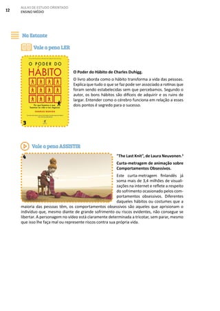 12
AULAS DE ESTUDO ORIENTADO
ENSINO MÉDIO
O Poder do Hábito de Charles Duhigg.
O livro aborda como o hábito transforma a vida das pessoas.
Explica que tudo o que se faz pode ser associado a rotinas que
foram sendo estabelecidas sem que percebamos. Segundo o
autor, os bons hábitos são difíceis de adquirir e os ruins de
largar. Entender como o cérebro funciona em relação a esses
dois pontos é segredo para o sucesso.
"The Last Knit", de Laura Neuvonen.3
Curta-metragem de animação sobre
Comportamentos Obsessivos.
Este curta-metragem finlandês já
soma mais de 3,4 milhões de visuali-
zações na internet e reflete a respeito
do sofrimento ocasionado pelos com-
portamentos obsessivos. Diferentes
daqueles hábitos ou costumes que a
maioria das pessoas têm, os comportamentos obsessivos são aqueles que aprisionam o
indivíduo que, mesmo diante de grande sofrimento ou riscos evidentes, não consegue se
libertar. A personagem no vídeo está claramente determinada a tricotar, sem parar, mesmo
que isso lhe faça mal ou represente riscos contra sua própria vida.
Na Estante
Vale a pena LER
3
Vale a pena ASSISTIR
4
 