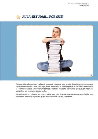 AULAS DE ESTUDO ORIENTADO
ENSINO MÉDIO 13
Ter domínio sobre as boas razões de o porquê estudar é uma prática de autoconhecimento, que
atua primeiramente como uma injeção de motivação e, a longo prazo, se personifica em metas
a serem alcançadas. Encontrar um sentido no ato de estudar é a alavanca que o jovem necessita
para alçar um voo rumo ao seu sonho.
Na aula anterior, falamos um pouco sobre isso, mas é nesta aula que vamos aprofundar essa
questão e inclusive, explicar o que é a disciplina de Estudo Orientado.
AULA: ESTUDAR... POR QUÊ?
5
 