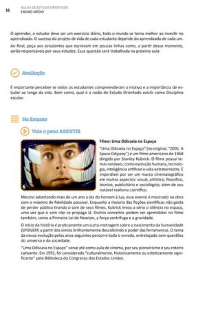 16
AULAS DE ESTUDO ORIENTADO
ENSINO MÉDIO
O aprender, o estudar deve ser um exercício diário, todo o mundo se torna melhor ao investir no
aprendizado. O sucesso do projeto de vida de cada estudante depende do aprendizado de cada um.
Ao final, peça aos estudantes que escrevam em poucas linhas como, a partir desse momento,
serão responsáveis por seus estudos. Essa questão será trabalhada na próxima aula.
É importante perceber se todos os estudantes compreenderam o motivo e a importância de es-
tudar ao longo da vida. Bem como, qual é a razão do Estudo Orientado existir como Disciplina
escolar.
Filme: Uma Odisseia no Espaço
"Uma Odisseia no Espaço" (no original, "2001: A
Space Odyssey") é um filme americano de 1968
dirigido por Stanley Kubrick. O filme possui te-
mas notáveis, como evolução humana, tecnolo-
gia, inteligência artificial e vida extraterrestre. É
imperdível por ser um marco cinematográfico
em muitos aspectos: visual, artístico, filosófico,
técnico, publicitário e sociológico, além de seu
notável realismo científico.
Mesmo adiantando mais de um ano a ida do homem à lua, esse evento é mostrado na obra
com o máximo de fidelidade possível. Enquanto a maioria das ficções científicas não gosta
de perder público tirando o som de seus filmes, Kubrick levou a sério o silêncio no espaço,
uma vez que o som não se propaga lá. Outros conceitos podem ser aprendidos no filme
também, como a Primeira Lei de Newton, a força centrífuga e a gravidade.
O início da história é praticamente um curta-metragem sobre o nascimento da humanidade
(SPOILER!) a partir dos símios brilhantemente descobrindo o poder das ferramentas. O tema
da nossa evolução pelos anos seguintes percorre todo o enredo, entrelaçado com questões
do universo e da sociedade.
“Uma Odisseia no Espaço” serve até como aula de cinema, por seu pioneirismo e seu roteiro
cativante. Em 1991, foi considerado “culturalmente, historicamente ou esteticamente signi-
ficante” pela Biblioteca do Congresso dos Estados Unidos.
Avaliação
Na Estante
Vale a pena ASSISTIR
6
 