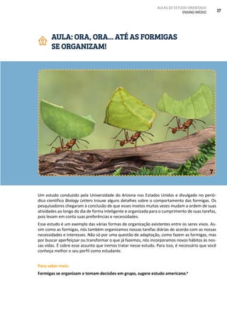 AULAS DE ESTUDO ORIENTADO
ENSINO MÉDIO 17
Um estudo conduzido pela Universidade do Arizona nos Estados Unidos e divulgado no perió-
dico científico Biology Letters trouxe alguns detalhes sobre o comportamento das formigas. Os
pesquisadores chegaram à conclusão de que esses insetos muitas vezes mudam a ordem de suas
atividades ao longo do dia de forma inteligente e organizada para o cumprimento de suas tarefas,
pois levam em conta suas preferências e necessidades.
Esse estudo é um exemplo das várias formas de organização existentes entre os seres vivos. As-
sim como as formigas, nós também organizamos nossas tarefas diárias de acordo com as nossas
necessidades e interesses. Não só por uma questão de adaptação, como fazem as formigas, mas
por buscar aperfeiçoar ou transformar o que já fazemos, nós incorporamos novos hábitos às nos-
sas vidas. É sobre esse assunto que iremos tratar nesse estudo. Para isso, é necessário que você
conheça melhor o seu perfil como estudante.
Para saber mais:
Formigas se organizam e tomam decisões em grupo, sugere estudo americano.4
AULA: ORA, ORA... ATÉ AS FORMIGAS
SE ORGANIZAM!
7
 