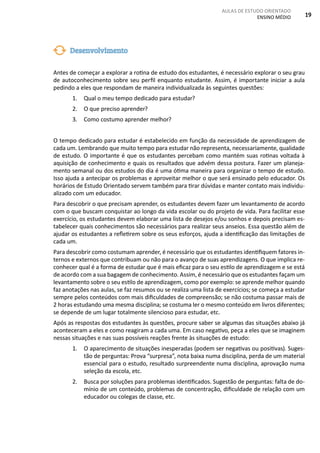 AULAS DE ESTUDO ORIENTADO
ENSINO MÉDIO 19
Antes de começar a explorar a rotina de estudo dos estudantes, é necessário explorar o seu grau
de autoconhecimento sobre seu perfil enquanto estudante. Assim, é importante iniciar a aula
pedindo a eles que respondam de maneira individualizada às seguintes questões:
1. Qual o meu tempo dedicado para estudar?
2. O que preciso aprender?
3. Como costumo aprender melhor?
O tempo dedicado para estudar é estabelecido em função da necessidade de aprendizagem de
cada um. Lembrando que muito tempo para estudar não representa, necessariamente, qualidade
de estudo. O importante é que os estudantes percebam como mantém suas rotinas voltada à
aquisição de conhecimento e quais os resultados que advém dessa postura. Fazer um planeja-
mento semanal ou dos estudos do dia é uma ótima maneira para organizar o tempo de estudo.
Isso ajuda a antecipar os problemas e aproveitar melhor o que será ensinado pelo educador. Os
horários de Estudo Orientado servem também para tirar dúvidas e manter contato mais individu-
alizado com um educador.
Para descobrir o que precisam aprender, os estudantes devem fazer um levantamento de acordo
com o que buscam conquistar ao longo da vida escolar ou do projeto de vida. Para facilitar esse
exercício, os estudantes devem elaborar uma lista de desejos e/ou sonhos e depois precisam es-
tabelecer quais conhecimentos são necessários para realizar seus anseios. Essa questão além de
ajudar os estudantes a refletirem sobre os seus esforços, ajuda a identificação das limitações de
cada um.
Para descobrir como costumam aprender, é necessário que os estudantes identifiquem fatores in-
ternos e externos que contribuam ou não para o avanço de suas aprendizagens. O que implica re-
conhecer qual é a forma de estudar que é mais eficaz para o seu estilo de aprendizagem e se está
de acordo com a sua bagagem de conhecimento. Assim, é necessário que os estudantes façam um
levantamento sobre o seu estilo de aprendizagem, como por exemplo: se aprende melhor quando
faz anotações nas aulas, se faz resumos ou se realiza uma lista de exercícios; se começa a estudar
sempre pelos conteúdos com mais dificuldades de compreensão; se não costuma passar mais de
2 horas estudando uma mesma disciplina; se costuma ler o mesmo conteúdo em livros diferentes;
se depende de um lugar totalmente silencioso para estudar, etc.
Após as respostas dos estudantes às questões, procure saber se algumas das situações abaixo já
aconteceram a eles e como reagiram a cada uma. Em caso negativo, peça a eles que se imaginem
nessas situações e nas suas possíveis reações frente às situações de estudo:
1. O aparecimento de situações inesperadas (podem ser negativas ou positivas). Suges-
tão de perguntas: Prova “surpresa”, nota baixa numa disciplina, perda de um material
essencial para o estudo, resultado surpreendente numa disciplina, aprovação numa
seleção da escola, etc.
2. Busca por soluções para problemas identificados. Sugestão de perguntas: falta de do-
mínio de um conteúdo, problemas de concentração, dificuldade de relação com um
educador ou colegas de classe, etc.
Desenvolvimento
 