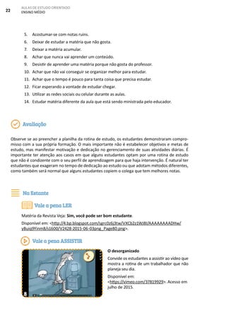 22
AULAS DE ESTUDO ORIENTADO
ENSINO MÉDIO
5. Acostumar-se com notas ruins.
6. Deixar de estudar a matéria que não gosta.
7. Deixar a matéria acumular.
8. Achar que nunca vai aprender um conteúdo.
9. Desistir de aprender uma matéria porque não gosta do professor.
10. Achar que não vai conseguir se organizar melhor para estudar.
11. Achar que o tempo é pouco para tanta coisa que precisa estudar.
12. Ficar esperando a vontade de estudar chegar.
13. Utilizar as redes sociais ou celular durante as aulas.
14. Estudar matéria diferente da aula que está sendo ministrada pelo educador.
Observe se ao preencher a planilha da rotina de estudo, os estudantes demonstraram compro-
misso com a sua própria formação. O mais importante não é estabelecer objetivos e metas de
estudo, mas manifestar motivação e dedicação no gerenciamento de suas atividades diárias. É
importante ter atenção aos casos em que alguns estudantes optam por uma rotina de estudo
que não é condizente com o seu perfil de aprendizagem para que haja intervenção. É natural ter
estudantes que exageram no tempo de dedicação ao estudo ou que adotam métodos diferentes,
como também será normal que alguns estudantes copiem o colega que tem melhores notas.
Matéria da Revista Veja: Sim, você pode ser bom estudante.
Disponível em: <http://4.bp.blogspot.com/sgrc0z6j3tw/VXCb2z1WJ8I/AAAAAAAADHw/
yBuiq9Yinm8/s1600/V2428-2015-06-03png_Page80.png>.
O desorganizado
Convide os estudantes a assistir ao vídeo que
mostra a rotina de um trabalhador que não
planeja seu dia.
Disponível em:
<https://vimeo.com/37819929>. Acesso em
julho de 2015.
Avaliação
Na Estante
Vale a pena LER
Vale a pena ASSISTIR
8
 