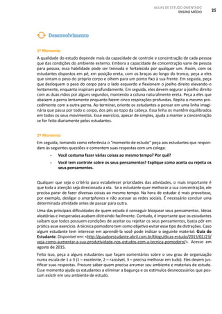 AULAS DE ESTUDO ORIENTADO
ENSINO MÉDIO 25
1º Momento
A qualidade do estudo depende mais da capacidade de controle e concentração de cada pessoa
que das condições do ambiente externo. Embora a capacidade de concentração varie de pessoa
para pessoa, essa habilidade pode ser treinada e fortalecida por qualquer um. Assim, com os
estudantes dispostos em pé, em posição ereta, com os braços ao longo do tronco, peça a eles
que sintam o peso do próprio corpo e olhem para um ponto fixo à sua frente. Em seguida, peça
que desloquem o peso do corpo para o lado esquerdo e flexionem o joelho direito elevando-o
lentamente, enquanto inspiram profundamente. Em seguida, eles devem segurar o joelho direito
com as duas mãos por alguns segundos, mantendo a coluna naturalmente ereta. Peça a eles que
abaixem a perna lentamente enquanto fazem cinco respirações profundas. Repita o mesmo pro-
cedimento com a outra perna. Ao terminar, oriente os estudantes a pensar em uma linha imagi-
nária que passa por todo o corpo, dos pés ao topo da cabeça. Essa linha os mantêm equilibrados
em todos os seus movimentos. Esse exercício, apesar de simples, ajuda a manter a concentração
se for feito diariamente pelos estudantes.
2º Momento
Em seguida, tomando como referência o “momento de estudo” peça aos estudantes que respon-
dam às seguintes questões e comentem suas respostas com um colega:
- Você costuma fazer várias coisas ao mesmo tempo? Por quê?
- Você tem controle sobre os seus pensamentos? Explique como aceita ou rejeita os
seus pensamentos.
Qualquer que seja o critério para estabelecer prioridades das atividades, o mais importante é
que toda a atenção seja direcionada a ela. Se o estudante quer melhorar a sua concentração, ele
precisa parar de fazer diversas coisas ao mesmo tempo. Na hora de estudar é mais proveitoso,
por exemplo, desligar o smartphones e não acessar as redes sociais. É necessário concluir uma
determinada atividade antes de passar para outra.
Uma das principais dificuldades de quem estuda é conseguir bloquear seus pensamentos. Ideias
aleatórias e inesperadas acabam distraindo facilmente. Contudo, é importante que os estudantes
saibam que todos possuem condições de aceitar ou rejeitar os seus pensamentos, basta pôr em
prática esse exercício. A técnica pomodoro tem como objetivo evitar esse tipo de distrações. Caso
algum estudante tem interesse em aprendê-la você pode indicar o seguinte material: Guia do
Estudante. Disponível em: <http://guiadoestudante.abril.com.br/blogs/dicas-estudo/2015/02/23/
veja-como-aumentar-a-sua-produtividade-nos-estudos-com-a-tecnica-pomodoro/>. Acesso em
agosto de 2015.
Feito isso, peça a alguns estudantes que façam comentários sobre o seu grau de organização
numa escala de 1 a 3 (1 – excelente, 2 – razoável, 3 – precisa melhorar em tudo). Eles devem jus-
tificar suas respostas. Procure saber quem precisa arrumar seu ambiente e materiais de estudo.
Esse momento ajuda os estudantes a eliminar a bagunça e os estímulos desnecessários que pos-
sam existir em seu ambiente de estudo.
Desenvolvimento
 