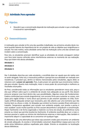 26
AULAS DE ESTUDO ORIENTADO
ENSINO MÉDIO
• Descobrir que a concentração depende da motivação para estudar e que a motivação
é necessária à aprendizagem.
A motivação para estudar já foi uma das questões trabalhadas nos primeiros estudos deste ma-
terial quando falamos da importância de ter um projeto de vida ou objetivo que resignificasse o
estudar. Por este motivo, nesta atividade vamos falar da motivação como uma das variáveis que
incidem sobre a concentração.
Para isto, os estudantes precisam identificar quais as atividades de estudo conseguem realizar
com foco total mesmo sofrendo várias interferências externas no momento de sua realização.
Peça que listem três destas atividades.
Atividade 1:
Atividade 2:
Atividade 3:
Das 3 atividades descritas por cada estudante, a escolhida deve ser aquela que ele realiza sem
se sentir obrigado. Feito isso, é necessário justificar o porquê de essa atividade ser realizada sem
resistências. É provável que, dentre os fatores mencionados pelos estudantes, alguns deles se
relacione com o prazer em aprender. Pois, é pelo prazer em aprender que encontramos motiva-
ção para estudar. Quanto mais motivação, maior o nosso poder de concentração e melhores os
resultados alcançados.
Ao final, considerando todas as informações que os estudantes aprenderam nessa aula, peça a
eles que reflitam sobre qual é o ambiente de estudo mais adequado ao seu perfil. Eles devem
procurar preparar esse local dentro das suas possibilidades. Algumas coisas são fundamentais:
Cadeira confortável para estudo (ergonômica), com encosto firme para sustentar as costas, com
apoio para região lombar e numa altura que permita os pés estarem apoiados no chão; ilumi-
nação artificial adequada sempre que necessário, pois não adianta usar uma luminária que não
ilumina bem ou ofusca a visão. As lâmpadas que emitem luz branco azulada (frias) estimulam o
trabalho. Temperatura agradável, pois estudar num ambiente arejado, com janelas e portas é
mais saudável. Locais muitos quentes ou frios causam desconforto e prejudicam a concentração.
Dispor facilmente e de forma organizada o material e os livros de estudo, de preferência numa
estante ou móvel que permita localizá-los facilmente. O ambiente escolhido deve ser o mais si-
lencioso possível e sujeito ao mínimo de interferências externas e interrupções. Mas também é
importante adquirir a capacidade de se concentrar em qualquer lugar.
As Bibliotecas são uma alternativa que talvez seja acessível a todos para encontrar um ambiente
de estudo adequado. As escolas e Universidades costumam disponibilizar espaço para isso e há
ainda várias bibliotecas públicas espalhadas pela cidade. Oriente os estudantes na localização
dessas bibliotecas.
Atividade: Para aprender
Objetivo
Desenvolvimento
 