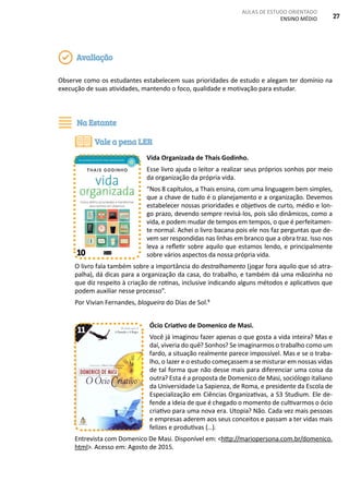 AULAS DE ESTUDO ORIENTADO
ENSINO MÉDIO 27
Observe como os estudantes estabelecem suas prioridades de estudo e alegam ter domínio na
execução de suas atividades, mantendo o foco, qualidade e motivação para estudar.
Vida Organizada de Thais Godinho.
Esse livro ajuda o leitor a realizar seus próprios sonhos por meio
da organização da própria vida.
“Nos 8 capítulos, a Thais ensina, com uma linguagem bem simples,
que a chave de tudo é o planejamento e a organização. Devemos
estabelecer nossas prioridades e objetivos de curto, médio e lon-
go prazo, devendo sempre revisá-los, pois são dinâmicos, como a
vida, e podem mudar de tempos em tempos, o que é perfeitamen-
te normal. Achei o livro bacana pois ele nos faz perguntas que de-
vem ser respondidas nas linhas em branco que a obra traz. Isso nos
leva a refletir sobre aquilo que estamos lendo, e principalmente
sobre vários aspectos da nossa própria vida.
O livro fala também sobre a importância do destralhamento (jogar fora aquilo que só atra-
palha), dá dicas para a organização da casa, do trabalho, e também dá uma mãozinha no
que diz respeito à criação de rotinas, inclusive indicando alguns métodos e aplicativos que
podem auxiliar nesse processo”.
Por Vivian Fernandes, blogueira do Dias de Sol.5
Ócio Criativo de Domenico de Masi.
Você já imaginou fazer apenas o que gosta a vida inteira? Mas e
daí, viveria do quê? Sonhos? Se imaginarmos o trabalho como um
fardo, a situação realmente parece impossível. Mas e se o traba-
lho, o lazer e o estudo começassem a se misturar em nossas vidas
de tal forma que não desse mais para diferenciar uma coisa da
outra? Esta é a proposta de Domenico de Masi, sociólogo italiano
da Universidade La Sapienza, de Roma, e presidente da Escola de
Especialização em Ciências Organizativas, a S3 Studium. Ele de-
fende a ideia de que é chegado o momento de cultivarmos o ócio
criativo para uma nova era. Utopia? Não. Cada vez mais pessoas
e empresas aderem aos seus conceitos e passam a ter vidas mais
felizes e produtivas (...).
Entrevista com Domenico De Masi. Disponível em: <http://mariopersona.com.br/domenico.
html>. Acesso em: Agosto de 2015.
Avaliação
Na Estante
Vale a pena LER
10
11
 