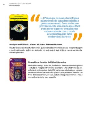 28
AULAS DE ESTUDO ORIENTADO
ENSINO MÉDIO
Inteligências Múltiplas - A Teoria Na Prática de Howard Gardner.
O autor explica as ideias fundamentais que desencadeiam uma revolução na aprendizagem
e mostra como elas podem ser aplicadas em toda sala de aula onde se espera que os estu-
dantes aprendam.
Neurociência Cognitiva de Michael Gazzaniga.
Michael Gazzaniga é um dos fundadores da neurociência cognitiva
- estudo da relação entre mente e cérebro. Este catedrático de psi-
cologia da Universidade da Califórnia tem estudado alguns compor-
tamentos humanos e concluído que todos os processos mentais são
fruto do nosso cérebro, ou seja, trabalhamos para aumentar a nossa
memória e também para apagá-la.
“
”
(...) Penso que as novas tecnologias
interativas são consideravelmente
promissoras nesta área: no futuro
provavelmente será muito mais fácil
para esses "agentes" combinarem
cada estudante com o modo
de aprendizagem mais
confortável para ele.
12
13
 