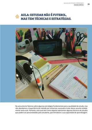 AULAS DE ESTUDO ORIENTADO
ENSINO MÉDIO 29
Na aula anterior falamos sobre algumas estratégias fundamentais para a qualidade de estudo, mas
não abordamos a importância do método por acharmos necessário tratar desse assunto isolada-
mente nesta aula. Portanto, esta aula tem como objetivo apresentar algumas técnicas de estudos
que podem ser personalizadas pelo estudante, para fortalecer a sua capacidade de aprendizagem.
AULA: ESTUDAR NÃO É FUTEBOL,
MAS TEM TÉCNICAS E ESTRATÉGIAS.
14
 