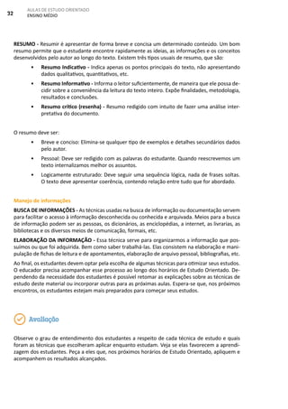 32
AULAS DE ESTUDO ORIENTADO
ENSINO MÉDIO
RESUMO - Resumir é apresentar de forma breve e concisa um determinado conteúdo. Um bom
resumo permite que o estudante encontre rapidamente as ideias, as informações e os conceitos
desenvolvidos pelo autor ao longo do texto. Existem três tipos usuais de resumo, que são:
• Resumo Indicativo - Indica apenas os pontos principais do texto, não apresentando
dados qualitativos, quantitativos, etc.
• Resumo Informativo - Informa o leitor suficientemente, de maneira que ele possa de-
cidir sobre a conveniência da leitura do texto inteiro. Expõe finalidades, metodologia,
resultados e conclusões.
• Resumo crítico (resenha) - Resumo redigido com intuito de fazer uma análise inter-
pretativa do documento.
O resumo deve ser:
• Breve e conciso: Elimina-se qualquer tipo de exemplos e detalhes secundários dados
pelo autor.
• Pessoal: Deve ser redigido com as palavras do estudante. Quando reescrevemos um
texto internalizamos melhor os assuntos.
• Logicamente estruturado: Deve seguir uma sequência lógica, nada de frases soltas.
O texto deve apresentar coerência, contendo relação entre tudo que for abordado.
Manejo de informações
BUSCA DE INFORMAÇÕES - As técnicas usadas na busca de informação ou documentação servem
para facilitar o acesso à informação desconhecida ou conhecida e arquivada. Meios para a busca
de informação podem ser as pessoas, os dicionários, as enciclopédias, a internet, as livrarias, as
bibliotecas e os diversos meios de comunicação, formais, etc.
ELABORAÇÃO DA INFORMAÇÃO - Essa técnica serve para organizarmos a informação que pos-
suímos ou que foi adquirida. Bem como saber trabalhá-las. Elas consistem na elaboração e mani-
pulação de fichas de leitura e de apontamentos, elaboração de arquivo pessoal, bibliografias, etc.
Ao final, os estudantes devem optar pela escolha de algumas técnicas para otimizar seus estudos.
O educador precisa acompanhar esse processo ao longo dos horários de Estudo Orientado. De-
pendendo da necessidade dos estudantes é possível retomar as explicações sobre as técnicas de
estudo deste material ou incorporar outras para as próximas aulas. Espera-se que, nos próximos
encontros, os estudantes estejam mais preparados para começar seus estudos.
Observe o grau de entendimento dos estudantes a respeito de cada técnica de estudo e quais
foram as técnicas que escolheram aplicar enquanto estudam. Veja se elas favorecem a aprendi-
zagem dos estudantes. Peça a eles que, nos próximos horários de Estudo Orientado, apliquem e
acompanhem os resultados alcançados.
Avaliação
 