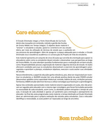 AULAS DE ESTUDO ORIENTADO
ENSINO MÉDIO 5
Caro educador,
O Estudo Orientado integra a Parte Diversificada do Currículo
dentro das inovações em conteúdo, método e gestão das Escolas
de Ensino Médio em Tempo Integral. O objetivo deste material é
“ensinar” o estudante a estudar, apoiá-lo e orientá-lo em seu estudo
diário, por meio da utilização de técnicas de estudo que o auxiliarão em
seu processo de aprendizagem. Além de assegurar o espaço adequado para o estudar, o Estudo
Orientado visa à excelência acadêmica e à consecução do Projeto de Vida do estudante.
Este material apresenta um conjunto de cinco (5) aulas que servirão de orientação para apoiar os
educadores sobre como os estudantes devem estudar e desenvolver suas perspectivas ao longo
do Ensino Médio. As aulas abordam questões fundamentais para a realização de um bom estudo,
como: Responsabilidade pessoal, organização de material e algumas técnicas de estudo. As lições
oferecem condições para que os estudantes desenvolvam o exercício da aprendizagem autor-
regulada e aprendam a planejar, estabelecer objetivos, executar e auto-avaliar suas atividades
de estudo.
Nesse entendimento, o papel do educador ganha relevância, pois, deve ser responsável por incen-
tivar os estudantes a: QUERER estudar (ter uma atitude positiva diante da aula); PODER estudar
(desenvolver aptidões como capacidade intelectual, vontade, hábitos de aula, condições pessoais,
familiares); SABER estudar (dominar técnicas e utilizar estratégias que favoreçam a aprendizagem).
Apesar dos conteúdos apresentados neste material estarem organizados em aulas, eles não preci-
sam ser seguidos pelo educador com o mesmo rigor cronológico, pois foram formulados pensando
na necessidade de cada estudante, assim como, as atividades podem extrapolar o tempo de uma
aula. A duração de cada atividade é apenas um parâmetro para orientação e planejamento do
educador. Ao final das aulas programadas neste material, o tempo destinado ao Estudo Orientado
deve ser administrado para à própria realização dos estudos pelos estudantes. Caso o educador
identifique a necessidade, as aulas podem ser repassadas ao longo do ano letivo.
Bom trabalho!
 