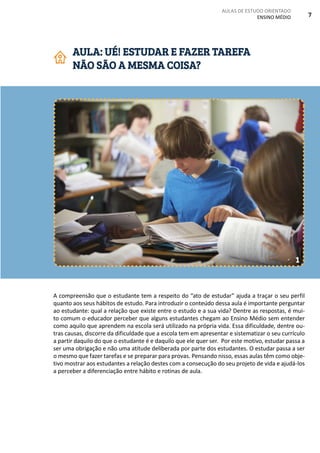 AULAS DE ESTUDO ORIENTADO
ENSINO MÉDIO 7
A compreensão que o estudante tem a respeito do “ato de estudar” ajuda a traçar o seu perfil
quanto aos seus hábitos de estudo. Para introduzir o conteúdo dessa aula é importante perguntar
ao estudante: qual a relação que existe entre o estudo e a sua vida? Dentre as respostas, é mui-
to comum o educador perceber que alguns estudantes chegam ao Ensino Médio sem entender
como aquilo que aprendem na escola será utilizado na própria vida. Essa dificuldade, dentre ou-
tras causas, discorre da dificuldade que a escola tem em apresentar e sistematizar o seu currículo
a partir daquilo do que o estudante é e daquilo que ele quer ser. Por este motivo, estudar passa a
ser uma obrigação e não uma atitude deliberada por parte dos estudantes. O estudar passa a ser
o mesmo que fazer tarefas e se preparar para provas. Pensando nisso, essas aulas têm como obje-
tivo mostrar aos estudantes a relação destes com a consecução do seu projeto de vida e ajudá-los
a perceber a diferenciação entre hábito e rotinas de aula.
AULA: UÉ! ESTUDAR E FAZER TAREFA
NÃO SÃO A MESMA COISA?
1
 