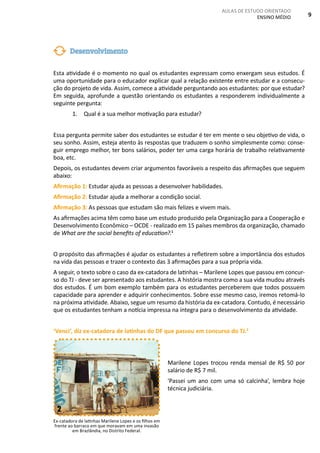 AULAS DE ESTUDO ORIENTADO
ENSINO MÉDIO 9
Esta atividade é o momento no qual os estudantes expressam como enxergam seus estudos. É
uma oportunidade para o educador explicar qual a relação existente entre estudar e a consecu-
ção do projeto de vida. Assim, comece a atividade perguntando aos estudantes: por que estudar?
Em seguida, aprofunde a questão orientando os estudantes a responderem individualmente a
seguinte pergunta:
1. Qual é a sua melhor motivação para estudar?
Essa pergunta permite saber dos estudantes se estudar é ter em mente o seu objetivo de vida, o
seu sonho. Assim, esteja atento às respostas que traduzem o sonho simplesmente como: conse-
guir emprego melhor, ter bons salários, poder ter uma carga horária de trabalho relativamente
boa, etc.
Depois, os estudantes devem criar argumentos favoráveis a respeito das afirmações que seguem
abaixo:
Afirmação 1: Estudar ajuda as pessoas a desenvolver habilidades.
Afirmação 2: Estudar ajuda a melhorar a condição social.
Afirmação 3: As pessoas que estudam são mais felizes e vivem mais.
As afirmações acima têm como base um estudo produzido pela Organização para a Cooperação e
Desenvolvimento Econômico – OCDE - realizado em 15 países membros da organização, chamado
de What are the social benefits of education?.1
O propósito das afirmações é ajudar os estudantes a refletirem sobre a importância dos estudos
na vida das pessoas e trazer o contexto das 3 afirmações para a sua própria vida.
A seguir, o texto sobre o caso da ex-catadora de latinhas – Marilene Lopes que passou em concur-
so do TJ - deve ser apresentado aos estudantes. A história mostra como a sua vida mudou através
dos estudos. É um bom exemplo também para os estudantes perceberem que todos possuem
capacidade para aprender e adquirir conhecimentos. Sobre esse mesmo caso, iremos retomá-lo
na próxima atividade. Abaixo, segue um resumo da história da ex-catadora. Contudo, é necessário
que os estudantes tenham a notícia impressa na íntegra para o desenvolvimento da atividade.
‘Venci’, diz ex-catadora de latinhas do DF que passou em concurso do TJ.2
Marilene Lopes trocou renda mensal de R$ 50 por
salário de R$ 7 mil.
'Passei um ano com uma só calcinha', lembra hoje
técnica judiciária.
Desenvolvimento
Ex-catadora de latinhas Marilene Lopes e os filhos em
frente ao barraco em que moravam em uma invasão
em Brazlândia, no Distrito Federal.
2
 