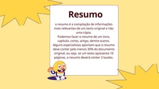o resumo é a compilação de informações
mais relevantes de um texto original e não
uma cópia.
Podemos fazer o resumo de um livro,
capítulo, conto, artigo, dentre outros.
Alguns especialistas apontam que o resumo
deve conter pelo menos 30% do documento
original, ou seja, se um texto apresenta 10
páginas, o resumo deverá conter 3 laudas.
Resumo
 