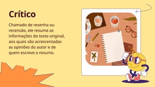 Chamado de resenha ou
recensão, ele resume as
informações do texto original,
aos quais são acrescentadas
as opiniões do autor e de
quem escreve o resumo.
Crítico
 