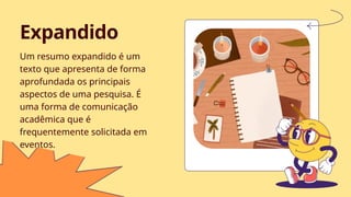 Um resumo expandido é um
texto que apresenta de forma
aprofundada os principais
aspectos de uma pesquisa. É
uma forma de comunicação
acadêmica que é
frequentemente solicitada em
eventos.
Expandido
 