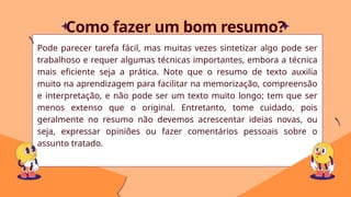 Pode parecer tarefa fácil, mas muitas vezes sintetizar algo pode ser
trabalhoso e requer algumas técnicas importantes, embora a técnica
mais eficiente seja a prática. Note que o resumo de texto auxilia
muito na aprendizagem para facilitar na memorização, compreensão
e interpretação, e não pode ser um texto muito longo; tem que ser
menos extenso que o original. Entretanto, tome cuidado, pois
geralmente no resumo não devemos acrescentar ideias novas, ou
seja, expressar opiniões ou fazer comentários pessoais sobre o
assunto tratado.
Como fazer um bom resumo?
 