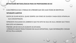 ESTRATÉGIAS METODOLÓGICAS PARA OS PROFESSORES DE EO
CARACTERÍSTICAS DAS 3 FORMAS DE APRENDER QUE SÃO MAIS FÁCEIS DE IDENTIFICAR:
•ESTUDANTE AUDITIVO
GOSTA DE OUVIR MÚSICA, QUASE SEMPRE USA FONES DE OUVIDO E NADA DISSO ATRAPALHA
SUA CONCENTRAÇÃO;
APRESENTA FACILIDADE DE LEMBRAR O QUE FOI DITO NA SALA DE AULA, MESMO QUE TENHA
SIDO DITO HÁ SEMANAS;
PREFERE LER EM VOZ ALTA DURANTE OS ESTUDOS;
• APRESENTA MAIOR PRODUTIVIDADE EM AULAS EXPOSITIVAS, CUJAS INFORMAÇÕES CHEGAM
ATÉ ELE PELA AUDIÇÃO.
 