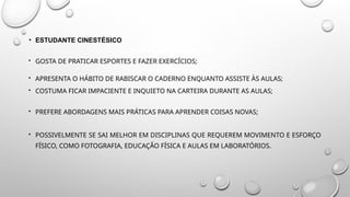 • ESTUDANTE CINESTÉSICO
 GOSTA DE PRATICAR ESPORTES E FAZER EXERCÍCIOS;
 APRESENTA O HÁBITO DE RABISCAR O CADERNO ENQUANTO ASSISTE ÀS AULAS;
 COSTUMA FICAR IMPACIENTE E INQUIETO NA CARTEIRA DURANTE AS AULAS;
 PREFERE ABORDAGENS MAIS PRÁTICAS PARA APRENDER COISAS NOVAS;
 POSSIVELMENTE SE SAI MELHOR EM DISCIPLINAS QUE REQUEREM MOVIMENTO E ESFORÇO
FÍSICO, COMO FOTOGRAFIA, EDUCAÇÃO FÍSICA E AULAS EM LABORATÓRIOS.
 