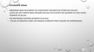 • ESTUDANTE VISUAL
 MEMORIZA MAIS FACILMENTE OS CONTEÚDOS POR MEIO DE ESTÍMULOS VISUAIS;
GOSTA DE LER E PRESTA MAIS ATENÇÃO NO QUE ESTÁ ESCRITO NO QUADRO OU NOS SLIDES
DURANTE AS AULAS;
 FAZ ANOTAÇÕES ESCRITAS DURANTE AS AULAS;
• UTILIZA AS IMAGENS COMO UM GRANDE ELEMENTO PARA FIXAÇÃO DO APRENDIZADO.
 