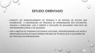 ESTUDO ORIENTADO
• CONSISTE NO DESENVOLVIMENTO DE TÉCNICAS E DE ROTINAS DE ESTUDO QUE
POSSIBILITEM A ORGANIZAÇÃO DO PROCESSO DE APRENDIZAGEM DOS ESTUDANTES,
VISANDO A ASSEGURAR- LHES O DIREITO À EDUCAÇÃO DE QUALIDADE COM FOCO NO
PROTAGONISMO JUVENIL E NA EQUIDADE.
• TEM O OBJETIVO DE “ENSINAR O ESTUDANTE A ESTUDAR”, PROPORCIONANDO-LHE APOIO E
ORIENTAÇÃO EM SEUS ESTUDOS DIÁRIOS POR MEIO DE TÉCNICAS QUE O AUXILIARÃO EM
SEU PROCESSO DE APRENDIZAGEM.
 