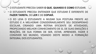 • O ESTUDANTE PRECISA SABER O QUE, QUANDO E COMO ESTUDAR.
• O ESTUDANTE PRECISA ENTENDER QUE ESTUDAR É DIFERENTE DE
FAZER TAREFA, DE LER E DE COPIAR.
• O EO LEVA O ESTUDANTE A MUDAR SUA POSTURA FRENTE AO
ESTUDO E A MELHORAR CONSIDERAVELMENTE SEU DESEMPENHO
ESCOLAR, CRIANDO UMA ROTINA EFICIENTE DE ATIVIDADES,
PROPICIANDO MELHOR CONHECIMENTO DE SI, DE SUAS EMOÇÕES E
REAÇÕES, DE SUA FORMA DE SER, ESTAR, APRENDER, FAZER E
CONVIVER NO MUNDO, VISANDO DESTE MODO A FORMAÇÃO
INTEGRAL DOS ESTUDANTES.
 