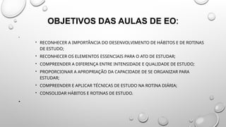 OBJETIVOS DAS AULAS DE EO:
•
 RECONHECER A IMPORTÂNCIA DO DESENVOLVIMENTO DE HÁBITOS E DE ROTINAS
DE ESTUDO;
 RECONHECER OS ELEMENTOS ESSENCIAIS PARA O ATO DE ESTUDAR;
 COMPREENDER A DIFERENÇA ENTRE INTENSIDADE E QUALIDADE DE ESTUDO;
 PROPORCIONAR A APROPRIAÇÃO DA CAPACIDADE DE SE ORGANIZAR PARA
ESTUDAR;
 COMPREENDER E APLICAR TÉCNICAS DE ESTUDO NA ROTINA DIÁRIA;
 CONSOLIDAR HÁBITOS E ROTINAS DE ESTUDO.
•
 