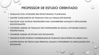 PROFESSOR DE ESTUDO ORIENTADO
• TRABALHAR COM ATIVIDADES BEM ESTRUTURADAS E PLANEJADAS
• MANTER PLANEJAMENTO DE TRABALHO COM AS TURMAS/ESTUDANTES
• DIALOGAR COM OUTROS PROFESSORES PARA COMPREENDER AVANÇOS E DIFICULDADES
DOS ESTUDANTES
• CONHECER AGENDA DE TRABALHO DOS PROFESSORES DA ESCOLA (ATIVIDADES DADAS E
PROSPECTADAS)
• CONHECER AGENDA DE ESTUDO DOS ESTUDANTES
• TRANSITAR ENTRE DIVERSAS POSSIBILIDADES DE TRABALHO SIMULTÂNEAS NA MESMA SALA
• MANTER ROTINA DE TROCAS QUE PERMITAM AVALIAR O PROGRESSO OU DIFICULDADES DOS
ESTUDANTES.
 