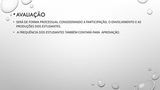 •AVALIAÇÃO
• SERÁ DE FORMA PROCESSUAL CONSIDERANDO A PARTICIPAÇÃO, O ENVOLVIMENTO E AS
PRODUÇÕES DOS ESTUDANTES.
• A FREQUÊNCIA DOS ESTUDANTES TAMBÉM CONTARÁ PARA APROVAÇÃO.
 