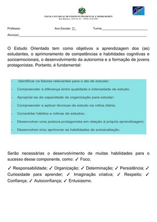 ESCOLA ESTADUAL DE ENSINO FUNDAMENTAL E MEDIO BURITI
Rua Barretos, 1870, St. 03 – FONE 3238 2481
Professor: Ano Escolar: 1º Turma:____________________________
Aluno(a):_______________________________________________________________________________
O Estudo Orientado tem como objetivos a aprendizagem dos (as)
estudantes, o aprimoramento de competências e habilidades cognitivas e
socioemocionais, o desenvolvimento da autonomia e a formação de jovens
protagonistas. Portanto, é fundamental:
Serão necessárias o desenvolvimento de muitas habilidades para o
sucesso desse componente, como: ✓ Foco;
✓ Responsabilidade; ✓ Organização; ✓ Determinação; ✓ Persistência; ✓
Curiosidade para aprender; ✓ Imaginação criativa; ✓ Respeito; ✓
Confiança; ✓ Autoconfiança; ✓ Entusiasmo.
 