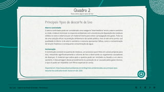 106 | 220 Caderno de Estudo Orientado - Pernambuco
Quadro 2
Texto sobre alguns tipos de lixo
Principais tipos de descarte de lixo
Aterro controlado
O aterro controlado pode ser considerado uma categoria “intermediária” entre o aterro sanitário
e o lixão. A ideia é minimizar os impactos ambientais com uma técnica de disposição dos resíduos
sólidos no solo e cobertura por um material inerte para evitar a propagação dos gases. Trata-se
de uma solução eficaz na proteção ambiental e da saúde pública, mas só até certo ponto: sua
qualidade é inferior à do aterro sanitário e costuma apresentar falhas, como a contaminação
de lençóis freáticos e consequente contaminação da água.
Incineração
A incineração consiste na queima de resíduos, um processo que é feito em usinas próprias para
isso, reduzindo significativamente o volume de lixo e destruindo os organismos causadores
de doenças. O material que sobra após a queima pode ser reciclado ou levado a um aterro
sanitário. A desvantagem desse procedimento é a poluição do ar causada pelos gases tóxicos,
o que só pode ser impedido com filtros especiais (e caros).
Disponível em: https://www.dinamicambiental.com.br/blog/meio-ambiente/saiba-sao-principais-tipos-
descarte-lixo-praticados-brasil/. Acesso em abr. 2020.
 