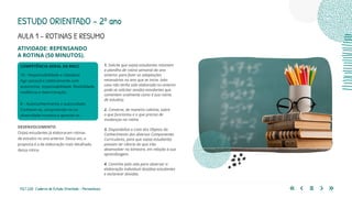 112 | 220 Caderno de Estudo Orientado - Pernambuco
ATIVIDADE: REPENSANDO
A ROTINA (50 MINUTOS).
COMPETÊNCIA GERAL DA BNCC
10 – Responsabilidade e cidadania
Agir pessoal e coletivamente com
autonomia, responsabilidade, flexibilidade,
resiliência e determinação.
8 – Autoconhecimento e autocuidado
Conhecer-se, compreender-se na
diversidade humana e apreciar-se.
AULA 1 – ROTINAS E RESUMO
DESENVOLVIMENTO
Os(as) estudantes já elaboraram rotinas
de estudos no ano anterior. Desta vez, a
proposta é a de elaboração mais detalhada
dessa rotina.
1. Solicite que os(as) estudantes retomem
a planilha de rotina semanal do ano
anterior para fazer as adaptações
necessárias no ano que se inicia. (obs:
caso não tenha sido elaborada no anterior
pode-se solicitar aos(às) estudantes que
comentem oralmente como é sua rotina
de estudos).
2. Converse, de maneira coletiva, sobre
o que funcionou e o que precisa de
mudanças na rotina.
3. Disponibilize a Lista dos Objetos do
Conhecimento dos diversos Componentes
Curriculares, para que os(as) estudantes
possam ter ciência do que irão
desenvolver no bimestre, em relação à sua
aprendizagem.
4. Caminhe pela sala para observar a
elaboração individual dos(das) estudantes
e esclarecer dúvidas.
ESTUDO ORIENTADO – 2º ano
 