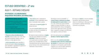 114 | 220 Caderno de Estudo Orientado - Pernambuco
COMPETÊNCIA GERAL DA BNCC
2 – Pensamento científico, crítico e criativo
Exercitar a curiosidade intelectual, o
pensamento crítico, científico e a criatividade.
4 – Comunicação Digital
Utilizar as diferentes linguagens verbal,
verbo-visual, corporal, multimodal, artística,
matemática, científica, tecnológica e digital.
AULA 1 – ROTINAS E RESUMO
1. Retome as dicas de elaboração de
resumos, vistas na aula 5, do 1º ano. Peça
que os(as) estudantes relatem o que se
lembram e reveja algumas dicas.
• Leitura panorâmica (para identificar o
assunto principal) e leitura investigativa
(para identificar o significado de palavras e
expressões desconhecidas);
• Nova leitura para a realização de
anotações no texto (sublinhado, marca-
texto,	 numeração, setas e outros);
• Elaboração de esquema gráfico da
síntese do texto;
• Escrita de resumo básico (que pode
ser feita com base nas anotações, no
esquema ou em ambos).
2. Organize os(as) estudantes em duplas,
mas peça que trabalhem de maneira
individual. A dupla servirá apenas
como apoio para se esclarecer alguma
dúvida, mas a atividade deve ser feita
individualmente, para que o(a) educador(a)
possa observar como cada estudante está
realizando o resumo básico.
ESTUDO ORIENTADO – 2º ano
ATIVIDADE 2: ELABORANDO
PEQUENOS RESUMOS (50 MINUTOS).
3. Entregue o texto do QUADRO 1 e
oriente-os(as) a realizarem as etapas
de elaboração de resumo básico, vistas
no 1º ano. Solicite que cada estudante
registre as etapas escolhidas, ou seja, se
o(a) estudante fizer a leitura investigativa,
precisa estar registrado no texto. Se quiser
fazer o esquema, entregue uma folha para
esse registro, e assim por diante.
4. Circule pelos grupos para esclarecer
dúvidas e retomar algumas ideias.
5. Em uma roda, converse com os(as)
estudantes sobre como foi a elaboração
do resumo, se o elaboraram a partir das
anotações ou do esquema, quais dúvidas
surgiram e se o resumo básico apresenta
os elementos essenciais do texto.
6. Coloque no mural, os resumos dos(das)
estudantes, para que eles possam
observar semelhanças e diferenças entre
as produções ou apenas solicite que
comentem as produções.
 