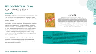 117 | 220 Caderno de Estudo Orientado - Pernambuco
AVALIAÇÃO
ATIVIDADE 1 - Verifique se os(as) estudantes contemplaram na rotina
o que consideram importante estudar, sem se esquecer de algo
importante e sem exagerar no volume de estudos, de modo a não
conseguir realizá-lo.
ATIVIDADE 2 - Durante a elaboração, perceba quem faz as etapas
sugeridas (leitura panorâmica, leitura investigativa, anotações
no texto, esquemas e resumo básico), se pularam algumas delas
ou, ainda, se elaboram o resumo básico direto do texto original.
Com os resumos básicos de cada estudante em mãos, observe
a qualidade da produção final e como elaboraram as etapas
anteriores (caso tenham realizado), se fizeram anotações, de que
tipos, esquemas e outros.
Complete a TABELA 2 com base nas observações sobre cada
estudante e chame os(as) que necessitam de orientação para
elaborarem resumos mais adequados. As partes 1 e 2 da tabela
serão retomadas em outras aulas.
Essa aula poderá ser realizada integralmente no modelo remoto
ou de forma híbrida, de acordo com o funcionamento da unidade
escolar. Sugere-se que a primeira atividade individual seja realizada
no jamboarding (aplicação gratuita do Google) que possibilitará uma
organização das atividades da rotina em post-its, que podem ser
alterados e movidos, a partir dos comentários do(da) educador(a). A
segunda atividade pode ser transformada em um formulário para
realização pelas duplas (Google forms – ferramenta gratuita).
Possibilidades
de realização no
modelo remoto
AULA 1 – ROTINAS E RESUMO
ESTUDO ORIENTADO – 2º ano
PARA LER
MARIOTTO, Gladys. Já entendi. Editora Planeta, São Paulo, 2015.
Gladys Mariotto era conhecida por seus problemas com organização, mas ela
sabia que isso era reflexo de um pensamento acelerado que, embora criativo, não
processava corretamente as informações nem organizava bem as coisas. Ela, então,
começou a reescrever suas apostilas usando figuras, anagramas, cores e diversos
recursos visuais. Assim, passou a desenvolver-se melhor e mais eficientemente e
hoje é uma grande empresária. Sua empresa, a Já Entendi®, produziu um método
novo de estudos que se tornou conhecido internacionalmente por utilizar recursos
alternativos, como vídeos, testes e imagens, para apresentar conteúdos de várias
disciplinas, como filosofia, sociologia, língua portuguesa, matemática e geografia,
entre outras, além de cursos profissionalizantes.
 