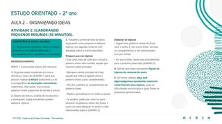 119 | 220 Caderno de Estudo Orientado - Pernambuco
COMPETÊNCIA GERAL DA BNCC
2 – Pensamento científico, crítico e criativo
Exercitar a curiosidade intelectual, o
pensamento crítico, científico e a criatividade.
AULA 2 – ORGANIZANDO IDEIAS
DESENVOLVIMENTO
PARTE 1: Construindo tópicos (50 minutos)
1. Organize os(as) estudantes em trios e
distribua o texto do QUADRO 1, para que
possam realizar a leitura (panorâmica e de
investigação) e as marcações necessárias:
sublinhado, marcações, marca-texto,
palavras-chave, esquemas de bordas e outros.
2. Depois da leitura, análise do vocabulário
e anotações, os(as) estudantes podem
elaborar tópicos.
3. Trabalhe a primeira frase do texto
explicando como preparar e elaborar
tópicos, em seguida converse com
eles(elas) sobre o trecho abordado.
Preparo para os tópicos
• Leia uma frase de cada vez e circule a
palavra-chave nela contida, aquela que
resume a ideia principal.
• Marque o verbo principal da frase,
aquele que indica a ligação entre a
palavra-chave e seus complementos.
• Por fim, sublinhe os complementos da
palavra-chave.
• Repita o procedimento em todas as frases.
• Se preferir, pode usar uma cor para
destacar as palavras-chave das frases e
outra cor para destacar os verbos a elas
relacionados (veja o QUADRO 2).
ESTUDO ORIENTADO – 2º ano
ATIVIDADE 2: ELABORANDO
PEQUENOS RESUMOS (50 MINUTOS).
Elaborar os tópicos
• Pegue uma palavra-chave da frase
com o verbo e, em outra linha, escreva
os complementos a ela relacionados
(um por linha).
• Em outra linha, repita esse procedimento
para a próxima frase (veja QUADRO 3).
4. Solicite que os(as) estudantes façam os
tópicos do restante do texto.
5. De forma coletiva, peça que
alguns(algumas) estudantes mostrem
como fizeram seus tópicos, quais as
dificuldades encontradas e quais foram as
propostas apresentadas.
 